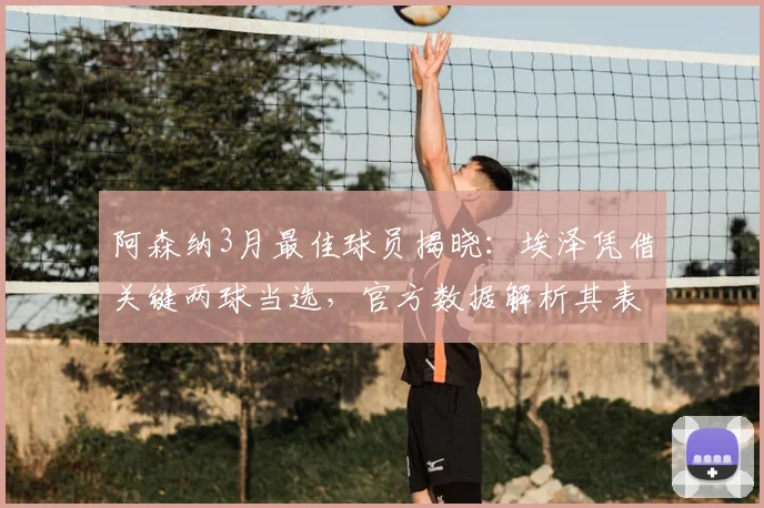 阿森纳3月最佳球员揭晓：埃泽凭借关键两球当选，官方数据解析其表现