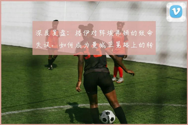 深度复盘：格伊对阵埃弗顿的致命失误，如何成为曼城卫冕路上的转折点？