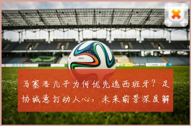 马塞洛儿子为何优先选西班牙?足协诚意打动人心,未来前景深度解析
