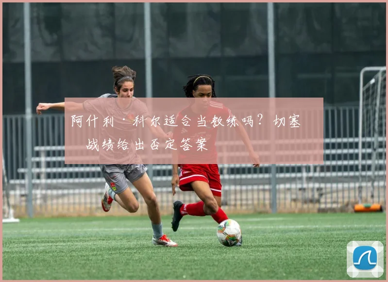阿什利·科尔适合当教练吗？切塞纳战绩给出否定答案