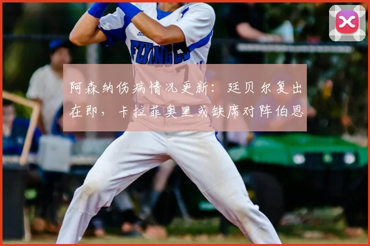阿森纳伤病情况更新:廷贝尔复出在即,卡拉菲奥里或缺席对阵伯恩利