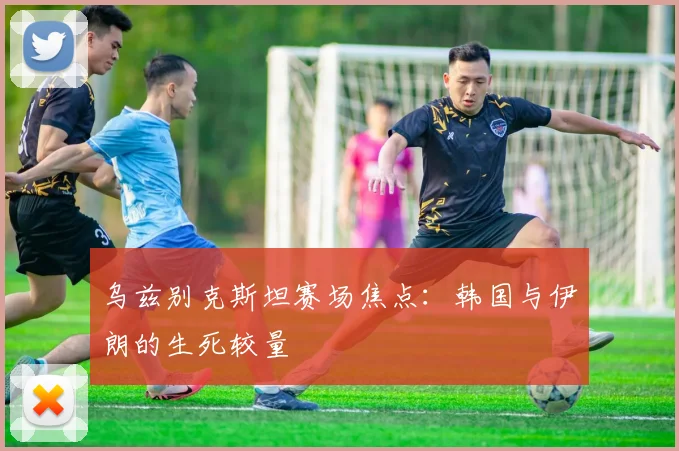 乌兹别克斯坦赛场焦点：韩国与伊朗的生死较量