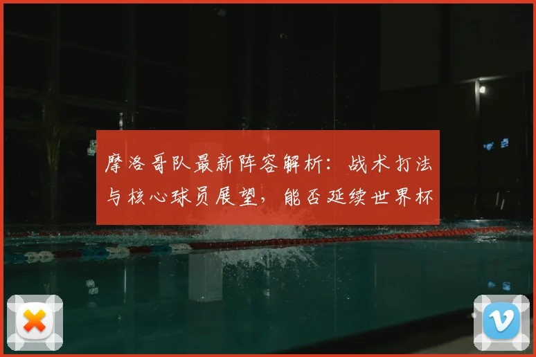 摩洛哥队最新阵容解析：战术打法与核心球员展望，能否延续世界杯黑马表现？