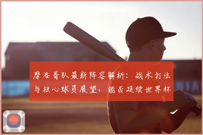 摩洛哥队最新阵容解析：战术打法与核心球员展望，能否延续世界杯黑马表现？