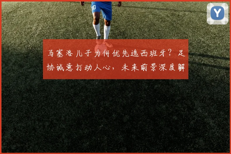 马塞洛儿子为何优先选西班牙?足协诚意打动人心,未来前景深度解析