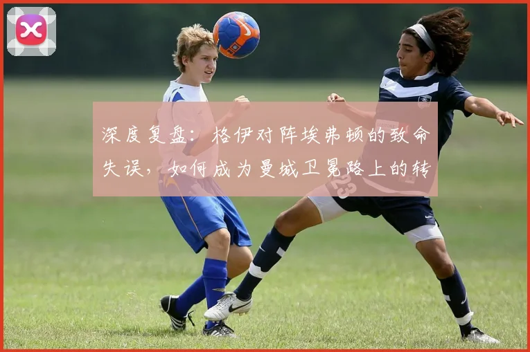 深度复盘：格伊对阵埃弗顿的致命失误，如何成为曼城卫冕路上的转折点？