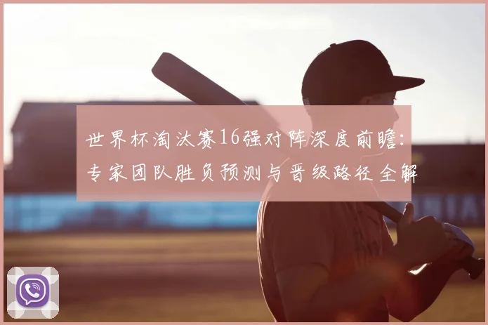 世界杯淘汰赛16强对阵深度前瞻:专家团队胜负预测与晋级路径全解析