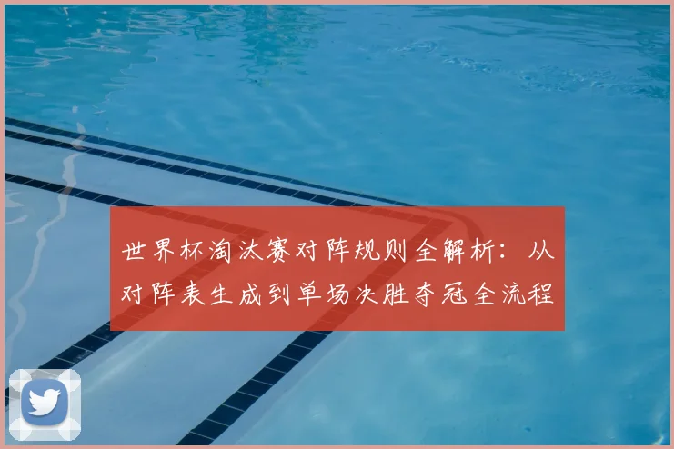 世界杯淘汰赛对阵规则全解析:从对阵表生成到单场决胜夺冠全流程图解